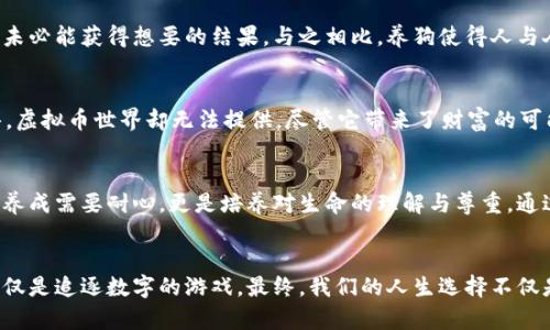   为什么养狗比投资虚拟币更有意义：情感价值与生活质量的提升 / 
 guanjianci 养狗,虚拟币,情感价值,生活质量 /guanjianci 

引言：两种选择的对比
在当今快速发展的社会中，人们面临着各种选择。其中，养狗和投资虚拟币是两种截然不同的生活方式，各具吸引力。养狗不仅需要对责任的承担，还能带来无穷的快乐；而虚拟币投资则蕴含着能够获得丰厚收益的潜力，但风险与波动同样不可忽视。在这篇文章中，我们将深入探讨养狗与投资虚拟币之间的差异，揭示养狗在情感价值和生活质量提升方面的独特优势。

情感连接：狗带来的陪伴与支持
养狗的最大魅力之一在于狗狗能够成为人们生活中不可或缺的伙伴。无论是孤独的时刻，还是疲惫一天后的归来，狗狗总是在门口摇尾巴，热切地欢迎你。这种无条件的爱与陪伴，常常能够缓解人们的压力，改善情绪。狗狗能感知主人的情绪变化，当你感到悲伤时，它们会静静陪伴在你身边，给予你支持。

虚拟币的冷漠：数据与数字的互动
相反，虚拟币的投资更多是数字游戏，与人们的情感连接相对遥远。它们的价值波动非常迅速，投资者们需要时刻关注市场行情，承受心理上的巨大压力。虽然成功投资可能带来可观的收益，但这种收益往往是短暂的，缺乏持久的情感支持。虚拟币不能提供像狗狗那样的温暖相伴，而是一种冷冰冰的数字交易。

生活质量的提升：狗狗的影响力
研究表明，养狗可以显著提升生活质量。狗狗的每日散步使得主人在无形中增加了运动量，促进了身体健康。同时，和狗狗一起玩耍也能增添生活的趣味。在家中，狗狗的存在为环境增添了活力，营造出轻松愉快的氛围。与狗狗的互动中，人们会感受到生活的乐趣和意义，它们的快乐是可以传递的，感染周围的人。

虚拟币的风险：投资的压力与焦虑
相较之下，投资虚拟币常常伴随着高风险。市场波动性巨大，价格瞬息万变，许多投资者因为把全部的财产投入其中而深陷焦虑之中。而且，许多虚拟币缺乏实体支持，其真实价值并不透明，容易导致投资者在无法理解的情况下做出错误的判断。对比狗狗带来的生活快乐，虚拟币的投资风险犹如悬在头上的达摩克利斯剑，令人心情不安。

责任与付出：养狗需要的投入
养狗并非仅仅是一种享乐，它需要长时间的责任与付出。从选择狗狗的品种，到日常的喂养、锻炼和医疗，这都是需要时间和精力的投入。然而，这些付出正是培养深厚情感的基础。与狗狗的逐渐亲密，使得主人更懂得照顾他人的重要性，培养出更为细腻的情感。此外，观察狗狗的纯真无邪，也能让人重拾童心，感受到简单生活中的快乐。

虚拟币的短期利润诱惑
与养狗的长期投入相比，虚拟币投资往往是追求短期利润的行为。虽然市场上频繁出现的“暴富神话”吸引了大量追随者，但事实证明，这种赚快钱的投资往往伴随着巨大的风险。市场会在不经意间改变规则，导致投资者血本无归。相较於狗狗带来的稳定情感支持，这种不确定性让人倍感压迫。

建立深厚的友情：人的社交圈子
养狗不仅能让我们与宠物建立深厚的感情，还能拓宽我们的社交圈。带着狗狗出门散步，常常能与其他养狗人士交流，分享育犬经验。甚至可能会因共同的爱好而结交到志同道合的朋友。这样的社交互动，能够丰富我们的生活经历，也有助于心理健康；而虚拟币的投资则多是孤军作战，缺乏温暖和交流。

虚拟投资的孤独感
专注于虚拟币的投资往往让人陷入孤独的境地。许多投资者因屏幕前的信息而迷失自我，与家人朋友的交流减少，社交生活变得苍白。追求数字收益的过程中，消耗了大量的时间与精力，却未必能获得想要的结果。与之相比，养狗使得人与人的感情更加直接而真实，生活中充满了温暖与欢乐。

灵性的层面：狗狗的陪伴与心灵成长
狗狗不仅是一种伴侣，更是我们灵性成长的助力。与狗狗相处的过程中，我们逐渐学会了耐心、包容与责任感；同时，也会领悟到生活的真谛，即享受当下，珍惜身边的人与事。这种成长与领悟，虚拟币世界却无法提供。尽管它带来了财富的可能，但却无法填补内心深处的空缺。

虚拟币的短视与未来的思考
投资虚拟币很像是在赶火车，有时为了短期利益而忽视了更长远的目标。许多人在这个过程中迷失了自我，变得急功近利。而养狗则让人更注重未来的陪伴，重视生命的每一次瞬间。狗狗的养成需要耐心，更是培养对生命的理解与尊重。通过养狗，我们会更加珍视生活的意义。

结论：选择的权衡与人生的深入
综上所述，虽然养狗与投资虚拟币各有其独特魅力与优势，然而在情感价值与生活质量提升的角度来看，养狗无疑更具吸引力。它可以丰富我们的内心世界，带来无尽的温暖和快乐，而不仅仅是追逐数字的游戏。最终，我们的人生选择不仅是利益的简单权衡，更是情感与爱的塑造。在这两条路中，养狗无疑让生活更加充盈和幸福。在追求财富的同时，不要忘记生活的真正意义，愿每一个人都能在现实与理想中找到心灵的归属。